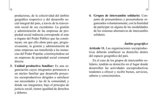28 29
4.	 Grupos de intercambio solidario: Con-
junto de prosumidores y prosumidoras or-
ganizados voluntariamente, con la finalidad
de participar en alguna de las modalidades
de los sistemas alternativos de intercambio
solidario.
Ámbito geográfico
Artículo 11. Las organizaciones socioproduc-
tivas deberán establecer su domicilio dentro
del espacio geográfico del país.
En el caso de los grupos de intercambio so-
lidario, tendrán su domicilio en el lugar donde
desarrollen las actividades socioproductivas
tendentes a ofrecer y recibir bienes, servicios,
saberes y conocimientos.
productoras, de la colectividad del ámbito
geográfico respectivo y del desarrollo so-
cial integral del país, a través de la reinver-
sión social de sus excedentes. La gestión
y administración de las empresas de pro-
piedad social indirecta corresponde al ente
u órgano del Poder Público que las consti-
tuyan; sin que ello obste para que, progre-
sivamente, la gestión y administración de
estas empresas sea transferida a las instan-
cias del Poder Popular, constituyéndose así
en empresas de propiedad social comunal
directa.
3.	 Unidad productiva familiar: Es una or-
ganización cuyos integrantes pertenecen a
un núcleo familiar que desarrolla proyec-
tos socioproductivos dirigidos a satisfacer
sus necesidades y las de la comunidad; y
donde sus integrantes, bajo el principio de
justicia social, tienen igualdad de derechos
y deberes.
 
