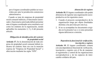 34 35
Abstención de registro
Artículo 18. El órgano coordinador sólo podrá
abstenerse de registrar una organización socio-
productiva en los siguientes casos:
1.	 Cuando el proyecto socioproductivo de la
organización tenga por objeto finalidades
distintas a las previstas por esta Ley.
2.	 Si no se acompañan los documentos exigi-
dos en la presente Ley o si estos presentan
alguna deficiencia u omisión.
Dependencia funcional de verificación,
inscripción y registro
Artículo 19. El órgano coordinador contará
con una dependencia funcional de verificación,
inscripción y registro con el fin de mantener
el seguimiento y control de las organizaciones
socioproductivas y de los espacios de inter-
cambio solidario del país.
por el órgano coordinador podrán ser recu-
rridos por ante la jurisdicción contencioso
administrativa.
Cuando se trate de empresas de propiedad
social comunal indirecta, el funcionario autori-
zado o funcionaria autorizada deberá presentar
ante el órgano coordinador acta constitutiva así
como los estatutos de la organización, siendo
aplicables los numerales 2, 3 y 4 del presente
artículo.
Obligación de identificación del carácter
de propiedad social
Artículo 17. En la denominación de toda em-
presa de propiedad social comunal deberá in-
dicarse tal carácter, bien sea con la mención
expresa de “Empresa de Propiedad Social” o
abreviación mediante las siglas “EPS”.
 