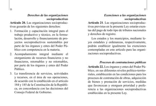 36 37
Exenciones a las organizaciones
socioproductivas
Artículo 21. Las organizaciones socioproduc-
tivas previstas en la presente Ley estarán exen-
tas del pago de todo tipo de tributos nacionales
y derechos de registro.
Los estados y los municipios, mediante le-
yes estadales y ordenanzas, respectivamente,
podrán establecer igualmente las exenciones
contempladas en este artículo para las organi-
zaciones socioproductivas.
Procesos de contrataciones públicas
Artículo 22. Los órganos y entes del Poder Pú-
blico, en sus diferentes niveles político-territo-
riales, establecerán en las condiciones para los
procesos de contratación de obras, adquisición
de bienes y prestación de servicios, medidas
que favorezcan y otorguen prioridad y prefe-
rencia a las organizaciones socioproductivas
establecidas en la presente Ley.
Derechos de las organizaciones
socioproductivas
Artículo 20. Las organizaciones socioproduc-
tivas gozarán de los siguientes derechos:
1.	 Formación y capacitación integral para el
trabajo productivo y técnico, en la formu-
lación, desarrollo y financiamiento de pro-
yectos socioproductivos sustentables por
parte de los órganos y entes del Poder Pú-
blico con competencia en la materia.
2.	 Acompañamiento integral mediante el
otorgamiento de recursos financieros y no
financieros, retornables y no retornables,
por parte de los órganos y entes del Poder
Público.
3.	 La transferencia de servicios, actividades
y recursos, en el área de sus operaciones,
de acuerdo con lo establecido en el artículo
184 y 185 de la Constitución de la Repúbli-
ca, en concordancia con las decisiones del
Consejo Federal de Gobierno.
 