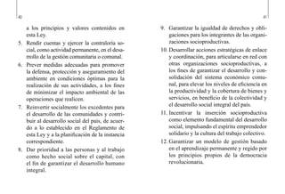 40 41
9.	 Garantizar la igualdad de derechos y obli-
gaciones para los integrantes de las organi-
zaciones socioproductivas.
10.	Desarrollar acciones estratégicas de enlace
y coordinación, para articularse en red con
otras organizaciones socioproductivas, a
los fines de garantizar el desarrollo y con-
solidación del sistema económico comu-
nal, para elevar los niveles de eficiencia en
la productividad y la cobertura de bienes y
servicios, en beneficio de la colectividad y
el desarrollo social integral del país.
11.	Incentivar la inserción socioproductiva
como elemento fundamental del desarrollo
social, impulsando el espíritu emprendedor
solidario y la cultura del trabajo colectivo.
12.	Garantizar un modelo de gestión basado
en el aprendizaje permanente y regido por
los principios propios de la democracia
revolucionaria.
a los principios y valores contenidos en
esta Ley.
5.	 Rendir cuentas y ejercer la contraloría so-
cial, como actividad permanente, en el desa-
rrollo de la gestión comunitaria o comunal.
6.	 Prever medidas adecuadas para promover
la defensa, protección y aseguramiento del
ambiente en condiciones óptimas para la
realización de sus actividades, a los fines
de minimizar el impacto ambiental de las
operaciones que realicen.
7.	 Reinvertir socialmente los excedentes para
el desarrollo de las comunidades y contri-
buir al desarrollo social del país, de acuer-
do a lo establecido en el Reglamento de
esta Ley y a la planificación de la instancia
correspondiente.
8.	 Dar prioridad a las personas y al trabajo
como hecho social sobre el capital, con
el fin de garantizar el desarrollo humano
integral.
 