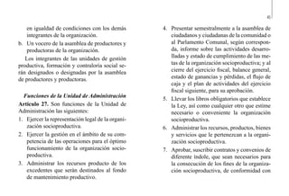 45
4.	 Presentar semestralmente a la asamblea de
ciudadanos y ciudadanas de la comunidad o
al Parlamento Comunal, según correspon-
da, informe sobre las actividades desarro-
lladas y estado de cumplimiento de las me-
tas de la organización socioproductiva; y al
cierre del ejercicio fiscal, balance general,
estado de ganancias y pérdidas, el flujo de
caja y el plan de actividades del ejercicio
fiscal siguiente, para su aprobación.
5.	 Llevar los libros obligatorios que establece
la Ley, así como cualquier otro que estime
necesario o conveniente la organización
socioproductiva.
6.	 Administrar los recursos, productos, bienes
y servicios que le pertenezcan a la organi-
zación socioproductiva.
7.	 Aprobar, suscribir contratos y convenios de
diferente índole, que sean necesarios para
la consecución de los fines de la organiza-
ción socioproductiva, de conformidad con
en igualdad de condiciones con los demás
integrantes de la organización.
b.	 Un vocero de la asamblea de productores y
productoras de la organización.
Los integrantes de las unidades de gestión
productiva, formación y contraloría social se-
rán designados o designadas por la asamblea
de productores y productoras.
Funciones de la Unidad de Administración
Artículo 27. Son funciones de la Unidad de
Administración las siguientes:
1.	 Ejercer la representación legal de la organi-
zación socioproductiva.
2.	 Ejercer la gestión en el ámbito de su com-
petencia de las operaciones para el óptimo
funcionamiento de la organización socio-
productiva.
3.	 Administrar los recursos producto de los
excedentes que serán destinados al fondo
de mantenimiento productivo.
 