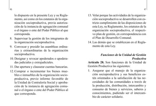 46 47
13.	Velar porque las actividades de la organiza-
ción socioproductiva se desarrollen con es-
tricto cumplimiento de las disposiciones de
esta Ley, su Reglamento, los estatutos de la
organización socioproductiva, el respecti-
vo plan de gestión, en correspondencia con
el Plan de Desarrollo Comunal.
14.	Las demás que se establezcan en el Regla-
mento de esta Ley.
Funciones de la Unidad de Gestión
Productiva
Artículo 28. Son funciones de la Unidad de
Gestión Productiva las siguientes:
1.	 Asegurar que el manejo de la organiza-
ción socioproductiva y sus beneficios es-
tén orientados a la satisfacción de las ne-
cesidades de las comunidades a través de
la producción, distribución, intercambio y
consumo de bienes y servicios, saberes y
conocimientos, pudiendo ser el intercam-
bio de carácter solidario.
lo dispuesto en la presente Ley y su Regla-
mento, así como en los estatutos de la orga-
nización socioproductiva, previa autoriza-
ción de la instancia de agregación comunal
o el órgano o ente del Poder Público al que
corresponda.
8.	 Supervisar la gestión de los integrantes de
la organización socioproductiva.
9.	 Convocar y presidir las asambleas ordina-
rias y extraordinarias de la organización
socioproductiva.
10.	Designar y revocar apoderados o apodera-
das judiciales y extrajudiciales.
11.	Dar apertura y clausurar cuentas bancarias.
12.	Comprar o incrementar los bienes mue-
bles e inmuebles de la organización socio-
productiva, previo informe favorable de
la Unidad de Contraloría Social y aproba-
ción de la instancia de agregación comu-
nal o el órgano o ente del Poder Público al
que corresponda.
 