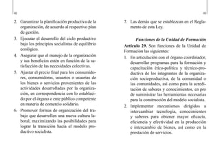 48 49
7.	 Las demás que se establezcan en el Regla-
mento de esta Ley.
Funciones de la Unidad de Formación
Artículo 29. Son funciones de la Unidad de
Formación las siguientes:
1.	 En articulación con el órgano coordinador,
desarrollar programas para la formación y
capacitación ético-política y técnico-pro-
ductiva de los integrantes de la organiza-
ción socioproductiva, de la comunidad o
las comunidades, así como para la acredi-
tación de saberes y conocimientos, en pro
de suministrar las herramientas necesarias
para la construcción del modelo socialista.
2.	 Implementar mecanismos dirigidos a
intercambiar tecnología, conocimientos
y saberes para obtener mayor eficacia,
eficiencia y efectividad en la producción
e intercambio de bienes, así como en la
prestación de servicios.
2.	 Garantizar la planificación productiva de la
organización, de acuerdo al respectivo plan
de gestión.
3.	 Ejecutar el desarrollo del ciclo productivo
bajo los principios socialistas de equilibrio
ecológico.
4.	 Asegurar que el manejo de la organización
y sus beneficios estén en función de la sa-
tisfacción de las necesidades colectivas.
5.	 Ajustar el precio final para los consumido-
res, consumidoras, usuarios o usuarias de
los bienes o servicios provenientes de las
actividades desarrolladas por la organiza-
ción, en correspondencia con lo estableci-
do por el órgano o ente público competente
en materia de comercio solidario.
6.	 Promover formas de organización del tra-
bajo que desarrollen una nueva cultura la-
boral, maximizando las posibilidades para
lograr la transición hacia el modelo pro-
ductivo socialista.
 