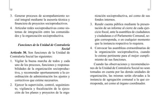 50 51
nización socioproductiva, así como de sus
fondos internos.
3.	 Rendir cuenta pública mediante la presen-
tación de un informe al cierre de cada ejer-
cicio fiscal, ante la asamblea de ciudadanos
y ciudadanas o el Parlamento Comunal, se-
gún corresponda, o en cualquier momento
que la instancia respectiva lo requiera.
4.	 Convocar las asambleas extraordinarias de
la organización socioproductiva, cuando
lo estime pertinente para el mejor cumpli-
miento de sus funciones.
Cuando las observaciones y recomendacio-
nes de la Unidad de Contraloría Social no sean
tomadas en cuenta por las demás unidades de
organización, las mismas serán elevadas a la
instancia de agregación comunal a la que co-
rresponda, así como al órgano coordinador.
3.	 Generar procesos de acompañamiento so-
cial integral mediante la asesoría técnica y
financiera de proyectos socioproductivos.
4.	 Articular redes socioproductivas como sis-
temas de integración entre las comunida-
des y la organización socioproductiva.
Funciones de la Unidad de Contraloría
Social
Artículo 30. Son funciones de la Unidad de
Contraloría Social las siguientes:
1.	 Vigilar la buena marcha de todos y cada
uno de los procesos, funciones y responsa-
bilidades de la organización socioproduc-
tiva, y recomendar oportunamente a la co-
ordinación de administración los ajustes y
correctivos que estime necesarios.
2.	 Ejercer la supervisión, control, seguimien-
to, vigilancia y fiscalización de la ejecu-
ción de los planes y proyectos de la orga-
 