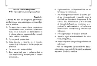 52 53
6.	 Espíritu unitario y compromiso con los in-
tereses de la comunidad.
7.	 No poseer parentesco hasta el cuarto gra-
do de consanguinidad y segundo grado a
afinidad con los demás integrantes de la
Unidad de Administración y de la Unidad
de Contraloría Social que conforman la or-
ganización socioproductiva, salvo las co-
munidades de áreas rurales y comunidades
indígenas.
8.	 No ocupar cargos de elección popular.
9.	 No estar sujeto a interdicción civil o inha-
bilitación política.
10.	No ser requerido o requerida por instancias
judiciales.
Para ser integrantes de las unidades de ad-
ministración y de contraloría social se requiere
ser mayor de dieciocho años.
Sección cuarta: Integrantes
de las organizaciones socioproductivas
Requisitos
Artículo 31. Para ser integrante, productor o
productora de una organización socioproduc-
tiva se requiere:
1.	 Ser venezolano o venezolana, extranjero o
extranjera residente, habitante de la comu-
nidad con al menos un año de residencia en
la misma, salvo en los casos de las comuni-
dades recién constituidas.
2.	 Ser mayor de quince años.
3.	 Estar inscrito o inscrita en el registro
electoral de la instancia de la agregación
comunal.
4.	 De reconocida honorabilidad.
5.	 Tener capacidad para el trabajo colectivo
con disposición y tiempo para el trabajo
comunitario.
 