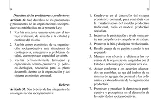 54 55
1.	 Coadyuvar en el desarrollo del sistema
económico comunal, para contribuir con
la transformación del modelo productivo
tradicional, hacia el modelo productivo
socialista.
2.	 Incentivar la participación y ayuda mutua en-
tre sus compañeros y compañeras de trabajo.
3.	 Promover la ética y disciplina revolucionaria.
4.	 Rendir cuenta de su gestión cuando le sea
requerido.
5.	 Manejar con eficacia y eficiencia los re-
cursos de la organización, asignados por el
Estado u obtenidos por cualquier otra vía.
6.	 Actuar conforme a los acuerdos alcanza-
dos en asamblea, ya sea del ámbito de su
sistema de agregación comunal o las ordi-
narias y extraordinarias de la organización
productiva.
7.	 Promover y practicar la democracia parti-
cipativa y protagónica en el desarrollo de
las actividades socioproductivas.
Derechos de los productores y productoras
Artículo 32. Son derechos de los productores
y productoras de las organizaciones sociopro-
ductivas establecidas en la presente Ley:
1.	 Recibir una justa remuneración por el tra-
bajo realizado, de acuerdo a la calidad y
cantidad del mismo.
2.	 Recibir apoyo económico de su organiza-
ción socioproductiva ante situaciones de
contingencia, emergencia o problemas de
salud, que no posean capacidad de cubrir.
3.	 Recibir permanentemente formación y
capacitación técnica-productiva y políti-
co-ideológica, necesarias para su pleno
desarrollo dentro de la organización y del
sistema económico comunal.
Deberes
Artículo 33. Son deberes de los integrantes de
una organización socioproductiva:
 