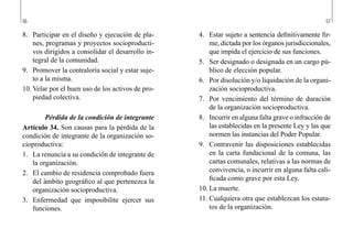 56 57
4.	 Estar sujeto a sentencia definitivamente fir-
me, dictada por los órganos jurisdiccionales,
que impida el ejercicio de sus funciones.
5.	 Ser designado o designada en un cargo pú-
blico de elección popular.
6.	 Por disolución y/o liquidación de la organi-
zación socioproductiva.
7.	 Por vencimiento del término de duración
de la organización socioproductiva.
8.	 Incurrir en alguna falta grave o infracción de
las establecidas en la presente Ley y las que
normen las instancias del Poder Popular.
9.	 Contravenir las disposiciones establecidas
en la carta fundacional de la comuna, las
cartas comunales, relativas a las normas de
convivencia, o incurrir en alguna falta cali-
ficada como grave por esta Ley.
10.	La muerte.
11.	Cualquiera otra que establezcan los estatu-
tos de la organización.
8.	 Participar en el diseño y ejecución de pla-
nes, programas y proyectos socioproducti-
vos dirigidos a consolidar el desarrollo in-
tegral de la comunidad.
9.	 Promover la contraloría social y estar suje-
to a la misma.
10.	Velar por el buen uso de los activos de pro-
piedad colectiva.
Pérdida de la condición de integrante
Artículo 34. Son causas para la pérdida de la
condición de integrante de la organización so-
cioproductiva:
1.	 La renuncia a su condición de integrante de
la organización.
2.	 El cambio de residencia comprobado fuera
del ámbito geográfico al que pertenezca la
organización socioproductiva.
3.	 Enfermedad que imposibilite ejercer sus
funciones.
 