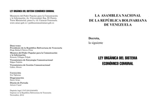 LA ASAMBLEA NACIONAL
DE LA REPÚBLICA BOLIVARIANA
DE VENEZUELA
Decreta,
la siguiente
Ley Orgánica del Sistema
Económico Comunal
LEY ORGÁNICA DEL SISTEMA ECONÓMICO COMUNAL
Ministerio del Poder Popular para la Comunicación
y la Información; Av. Universidad, Esq. El Chorro,
Torre Ministerial, pisos 9 y 10. Caracas-Venezuela.
www.minci.gob.ve / publicaciones@minci.gob.ve
Directorio
Presidente de la República Bolivariana de Venezuela
Hugo Rafael Chávez Frías
Ministro del Poder Popular para la Comunicación
y la Información
Ernesto Villegas Poljak
Viceministro de Estrategia Comunicacional
Edgar Padrón
Viceministra de Gestión Comunicacional
Lídice Altuve
Corrección
Iris Yglesias
Diagramación
Saira Arias
Diseño de Portada
Arturo Cazal
Depósito legal: lf 87120123404054
Impreso en la República Bolivariana de Venezuela.
Noviembre, 2012
 
