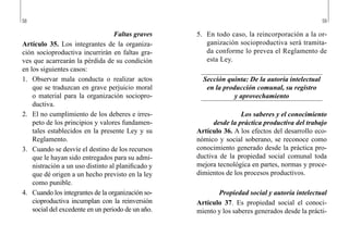 58 59
5.	 En todo caso, la reincorporación a la or-
ganización socioproductiva será tramita-
da conforme lo prevea el Reglamento de
esta Ley.
Sección quinta: De la autoría intelectual
en la producción comunal, su registro
y aprovechamiento
Los saberes y el conocimiento
desde la práctica productiva del trabajo
Artículo 36. A los efectos del desarrollo eco-
nómico y social soberano, se reconoce como
conocimiento generado desde la práctica pro-
ductiva de la propiedad social comunal toda
mejora tecnológica en partes, normas y proce-
dimientos de los procesos productivos.
Propiedad social y autoría intelectual
Artículo 37. Es propiedad social el conoci-
miento y los saberes generados desde la prácti-
Faltas graves
Artículo 35. Los integrantes de la organiza-
ción socioproductiva incurrirán en faltas gra-
ves que acarrearán la pérdida de su condición
en los siguientes casos:
1.	 Observar mala conducta o realizar actos
que se traduzcan en grave perjuicio moral
o material para la organización sociopro-
ductiva.
2.	 El no cumplimiento de los deberes e irres-
peto de los principios y valores fundamen-
tales establecidos en la presente Ley y su
Reglamento.
3.	 Cuando se desvíe el destino de los recursos
que le hayan sido entregados para su admi-
nistración a un uso distinto al planificado y
que dé origen a un hecho previsto en la ley
como punible.
4.	 Cuando los integrantes de la organización so-
cioproductiva incumplan con la reinversión
social del excedente en un periodo de un año.
 