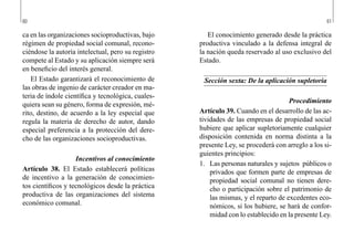 60 61
El conocimiento generado desde la práctica
productiva vinculado a la defensa integral de
la nación queda reservado al uso exclusivo del
Estado.
Sección sexta: De la aplicación supletoria
Procedimiento
Artículo 39. Cuando en el desarrollo de las ac-
tividades de las empresas de propiedad social
hubiere que aplicar supletoriamente cualquier
disposición contenida en norma distinta a la
presente Ley, se procederá con arreglo a los si-
guientes principios:
1.	 Las personas naturales y sujetos públicos o
privados que formen parte de empresas de
propiedad social comunal no tienen dere-
cho o participación sobre el patrimonio de
las mismas, y el reparto de excedentes eco-
nómicos, si los hubiere, se hará de confor-
midad con lo establecido en la presente Ley.
ca en las organizaciones socioproductivas, bajo
régimen de propiedad social comunal, recono-
ciéndose la autoría intelectual, pero su registro
compete al Estado y su aplicación siempre será
en beneficio del interés general.
El Estado garantizará el reconocimiento de
las obras de ingenio de carácter creador en ma-
teria de índole científica y tecnológica, cuales-
quiera sean su género, forma de expresión, mé-
rito, destino, de acuerdo a la ley especial que
regula la materia de derecho de autor, dando
especial preferencia a la protección del dere-
cho de las organizaciones socioproductivas.
Incentivos al conocimiento
Artículo 38. El Estado establecerá políticas
de incentivo a la generación de conocimien-
tos científicos y tecnológicos desde la práctica
productiva de las organizaciones del sistema
económico comunal.
 
