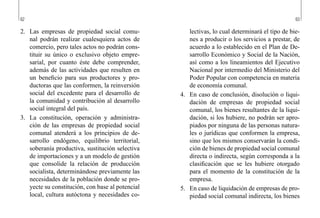 62 63
lectivas, lo cual determinará el tipo de bie-
nes a producir o los servicios a prestar, de
acuerdo a lo establecido en el Plan de De-
sarrollo Económico y Social de la Nación,
así como a los lineamientos del Ejecutivo
Nacional por intermedio del Ministerio del
Poder Popular con competencia en materia
de economía comunal.
4.	 En caso de conclusión, disolución o liqui-
dación de empresas de propiedad social
comunal, los bienes resultantes de la liqui-
dación, si los hubiere, no podrán ser apro-
piados por ninguna de las personas natura-
les o jurídicas que conformen la empresa,
sino que los mismos conservarán la condi-
ción de bienes de propiedad social comunal
directa o indirecta, según corresponda a la
clasificación que se les hubiere otorgado
para el momento de la constitución de la
empresa.
5.	 En caso de liquidación de empresas de pro-
piedad social comunal indirecta, los bienes
2.	 Las empresas de propiedad social comu-
nal podrán realizar cualesquiera actos de
comercio, pero tales actos no podrán cons-
tituir su único o exclusivo objeto empre-
sarial, por cuanto éste debe comprender,
además de las actividades que resulten en
un beneficio para sus productores y pro-
ductoras que las conformen, la reinversión
social del excedente para el desarrollo de
la comunidad y contribución al desarrollo
social integral del país.
3.	 La constitución, operación y administra-
ción de las empresas de propiedad social
comunal atenderá a los principios de de-
sarrollo endógeno, equilibrio territorial,
soberanía productiva, sustitución selectiva
de importaciones y a un modelo de gestión
que consolide la relación de producción
socialista, determinándose previamente las
necesidades de la población donde se pro-
yecte su constitución, con base al potencial
local, cultura autóctona y necesidades co-
 