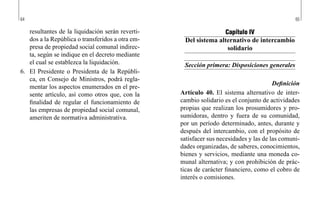 64 65
Capítulo IV
Del sistema alternativo de intercambio
solidario
Sección primera: Disposiciones generales
Definición
Artículo 40. El sistema alternativo de inter-
cambio solidario es el conjunto de actividades
propias que realizan los prosumidores y pro-
sumidoras, dentro y fuera de su comunidad,
por un período determinado, antes, durante y
después del intercambio, con el propósito de
satisfacer sus necesidades y las de las comuni-
dades organizadas, de saberes, conocimientos,
bienes y servicios, mediante una moneda co-
munal alternativa; y con prohibición de prác-
ticas de carácter financiero, como el cobro de
interés o comisiones.
resultantes de la liquidación serán reverti-
dos a la República o transferidos a otra em-
presa de propiedad social comunal indirec-
ta, según se indique en el decreto mediante
el cual se establezca la liquidación.
6.	 El Presidente o Presidenta de la Repúbli-
ca, en Consejo de Ministros, podrá regla-
mentar los aspectos enumerados en el pre-
sente artículo, así como otros que, con la
finalidad de regular el funcionamiento de
las empresas de propiedad social comunal,
ameriten de normativa administrativa.
 