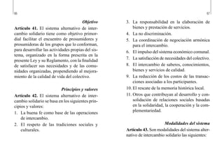 66 67
3.	 La responsabilidad en la elaboración de
bienes y prestación de servicios.
4.	 La no discriminación.
5.	 La coordinación de negociación armónica
para el intercambio.
6.	 El impulso del sistema económico comunal.
7.	 La satisfacción de necesidades del colectivo.
8.	 El intercambio de saberes, conocimientos,
bienes y servicios de calidad.
9.	 La reducción de los costos de las transac-
ciones asociadas a los participantes.
10.	El rescate de la memoria histórica local.
11.	Otros que contribuyan al desarrollo y con-
solidación de relaciones sociales basadas
en la solidaridad, la cooperación y la com-
plementariedad.
Modalidades del sistema
Artículo 43. Son modalidades del sistema alter-
nativo de intercambio solidario las siguientes:
Objetivo
Artículo 41. El sistema alternativo de inter-
cambio solidario tiene como objetivo primor-
dial facilitar el encuentro de prosumidores y
prosumidoras de los grupos que lo conforman,
para desarrollar las actividades propias del sis-
tema, organizado en la forma prescrita en la
presente Ley y su Reglamento, con la finalidad
de satisfacer sus necesidades y de las comu-
nidades organizadas, propendiendo al mejora-
miento de la calidad de vida del colectivo.
Principios y valores
Artículo 42. El sistema alternativo de inter-
cambio solidario se basa en los siguientes prin-
cipios y valores:
1.	 La buena fe como base de las operaciones
de intercambio.
2.	 El respeto de las tradiciones sociales y
culturales.
 