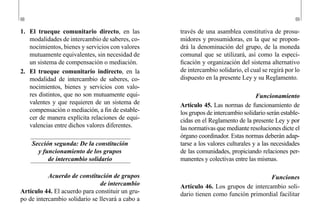 68 69
través de una asamblea constitutiva de prosu-
midores y prosumidoras, en la que se propon-
drá la denominación del grupo, de la moneda
comunal que se utilizará, así como la especi-
ficación y organización del sistema alternativo
de intercambio solidario, el cual se regirá por lo
dispuesto en la presente Ley y su Reglamento.
Funcionamiento
Artículo 45. Las normas de funcionamiento de
los grupos de intercambio solidario serán estable-
cidas en el Reglamento de la presente Ley y por
las normativas que mediante resoluciones dicte el
órgano coordinador. Estas normas deberán adap-
tarse a los valores culturales y a las necesidades
de las comunidades, propiciando relaciones per-
manentes y colectivas entre las mismas.
Funciones
Artículo 46. Los grupos de intercambio soli-
dario tienen como función primordial facilitar
1.	 El trueque comunitario directo, en las
modalidades de intercambio de saberes, co-
nocimientos, bienes y servicios con valores
mutuamente equivalentes, sin necesidad de
un sistema de compensación o mediación.
2.	 El trueque comunitario indirecto, en la
modalidad de intercambio de saberes, co-
nocimientos, bienes y servicios con valo-
res distintos, que no son mutuamente equi-
valentes y que requieren de un sistema de
compensación o mediación, a fin de estable-
cer de manera explícita relaciones de equi-
valencias entre dichos valores diferentes.
Sección segunda: De la constitución
y funcionamiento de los grupos
de intercambio solidario
Acuerdo de constitución de grupos
de intercambio
Artículo 44. El acuerdo para constituir un gru-
po de intercambio solidario se llevará a cabo a
 