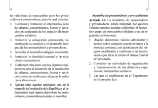 70 71
Asamblea de prosumidores y prosumidoras
Artículo 47. La Asamblea de prosumidores
y prosumidoras estará integrada por quienes
voluntariamente decidan conformar el respec-
tivo grupo de intercambio solidario, con las si-
guientes atribuciones:
1.	 Diseñar, denominar, valorar, administrar y
decidir sobre cualquier aspecto relativo a la
moneda comunal, con autorización del ór-
gano coordinador y conforme a las resolu-
ciones que dicte al efecto el Banco Central
de Venezuela.
2.	 Coordinar las actividades de organización
y funcionamiento de los diferentes espa-
cios del intercambio solidario.
3.	 Las que se establezcan en el Reglamento
de la presente Ley.
las relaciones de intercambio entre los prosu-
midores y prosumidoras, para lo cual deberán:
1.	 Estimular y fortalecer el intercambio justo
de saberes, conocimientos, bienes y servi-
cios en cualquiera de los espacios de inter-
cambio solidario.
2.	 Promover la autogestión comunitaria, in-
centivando la creación y el desarrollo inte-
gral de los prosumidores y prosumidoras.
3.	 Fomentar el desarrollo endógeno sustentable.
4.	 Fortalecer la identidad comunal y las rela-
ciones comunitarias.
5.	 Establecer relaciones con los órganos com-
petentes para el desarrollo de la producción
de saberes, conocimientos, bienes y servi-
cios como un medio para alcanzar la sobe-
ranía alimentaria.
6.	 Ejecutar todas aquellas actividades que, en el
marcodelaConstitucióndelaRepúblicayelor-
denamiento legal vigente, determinen los prosu-
midoresyprosumidorasreunidosenasamblea.
 