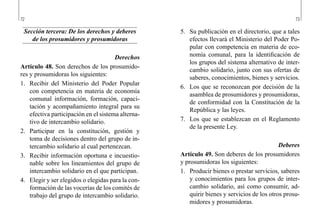 72 73
5.	 Su publicación en el directorio, que a tales
efectos llevará el Ministerio del Poder Po-
pular con competencia en materia de eco-
nomía comunal, para la identificación de
los grupos del sistema alternativo de inter-
cambio solidario, junto con sus ofertas de
saberes, conocimientos, bienes y servicios.
6.	 Los que se reconozcan por decisión de la
asamblea de prosumidores y prosumidoras,
de conformidad con la Constitución de la
República y las leyes.
7.	 Los que se establezcan en el Reglamento
de la presente Ley.
Deberes
Artículo 49. Son deberes de los prosumidores
y prosumidoras los siguientes:
1.	 Producir bienes o prestar servicios, saberes
y conocimientos para los grupos de inter-
cambio solidario, así como consumir, ad-
quirir bienes y servicios de los otros prosu-
midores y prosumidoras.
Sección tercera: De los derechos y deberes
de los prosumidores y prosumidoras
Derechos
Artículo 48. Son derechos de los prosumido-
res y prosumidoras los siguientes:
1.	 Recibir del Ministerio del Poder Popular
con competencia en materia de economía
comunal información, formación, capaci-
tación y acompañamiento integral para su
efectiva participación en el sistema alterna-
tivo de intercambio solidario.
2.	 Participar en la constitución, gestión y
toma de decisiones dentro del grupo de in-
tercambio solidario al cual pertenezcan.
3.	 Recibir información oportuna e incuestio-
nable sobre los lineamientos del grupo de
intercambio solidario en el que participan.
4.	 Elegir y ser elegidos o elegidas para la con-
formación de las vocerías de los comités de
trabajo del grupo de intercambio solidario.
 