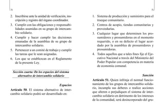 74 75
1.	 Sistema de producción y suministro para el
trueque comunitario.
2.	 Centros de acopio, tiendas comunitarias y
proveedurías.
3.	 Cualquier lugar que determinen los pro-
sumidores y prosumidoras en el momento
requerido, o en su defecto el lugar acor-
dado por la asamblea de prosumidores y
prosumidoras.
4.	 Todos aquellos que a tales fines fije el Eje-
cutivo Nacional a través del Ministerio del
Poder Popular con competencia en materia
de economía comunal.
Sanción
Artículo 51. Quien infrinja el normal funcio-
namiento de los grupos de intercambio solida-
rio, incumpla sus deberes o realice acciones
que alteren o perjudiquen el sistema de inter-
cambio solidario en detrimento de los intereses
de la comunidad, será desincorporado del gru-
2.	 Inscribirse ante la unidad de verificación, ins-
cripción y registro del órgano coordinador.
3.	 Cumplir con las obligaciones y responsabi-
lidades asumidas en su grupo de intercam-
bio solidario.
4.	 Cumplir y hacer cumplir las decisiones
emanadas de la asamblea de su grupo de
intercambio solidario.
5.	 Pertenecer a un comité de trabajo y cumplir
las tareas que le sean asignadas.
6.	 Los que se establezcan en el Reglamento
de la presente Ley.
Sección cuarta: De los espacios del sistema
alternativo de intercambio solidario
Espacios
Artículo 50. El sistema alternativo de inter-
cambio solidario podrá ser desarrollado en:
 