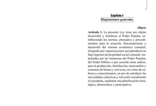 7
Capítulo I
Disposiciones generales
Objeto
Artículo 1. La presente Ley tiene por objeto
desarrollar y fortalecer el Poder Popular, es-
tableciendo las normas, principios y procedi-
mientos para la creación, funcionamiento y
desarrollo del sistema económico comunal,
integrado por organizaciones socioproductivas
bajo régimen de propiedad social comunal, im-
pulsadas por las instancias del Poder Popular,
del Poder Público o por acuerdo entre ambos,
para la producción, distribución, intercambio y
consumo de bienes y servicios, así como de sa-
beres y conocimientos, en pro de satisfacer las
necesidades colectivas y reinvertir socialmente
el excedente, mediante una planificación estra-
tégica, democrática y participativa.
 