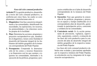 80 81
yectos establecidos en el plan de desarrollo
correspondiente de la instancia del Poder
Popular.
4.	 Ejecución: Fase que garantiza la concre-
ción de las políticas, programas y proyec-
tos en espacio y tiempo establecidos en el
correspondiente plan de desarrollo, garan-
tizando la participación activa, consciente
y solidaria de las comunidades.
5.	 Contraloría social: Es la acción perma-
nente de prevención, vigilancia, supervi-
sión, seguimiento, control y evaluación de
las fases del ciclo productivo para la con-
creción del plan de desarrollo integral del
ámbito geográfico de la respectiva instan-
cia del Poder Popular.
Las fases del ciclo comunal productivo de-
berán estar avaladas y previamente aprobadas
por la respectiva instancia del Poder Popular,
en articulación con los integrantes de la orga-
nización socioproductiva.
Fases del ciclo comunal productivo
Artículo 57. La gestión productiva, desarrolla-
da a través del ciclo comunal productivo, se
conforma por cinco fases, las cuales se com-
plementan e interrelacionan entre sí:
1.	 Diagnóstico: Esta fase caracteriza integral-
mente a las comunidades, identificando las
necesidades, las aspiraciones, los recursos,
las potencialidades y las relaciones socia-
les propias de la localidad.
2.	 Plan: Determina las acciones, programas y
proyectos socioproductivos que, atendien-
do al diagnóstico, tienen como finalidad el
desarrollo del bienestar integral de los ha-
bitantes del ámbito geográfico de la instan-
cia correspondiente del Poder Popular.
3.	 Presupuesto: Comprende la determina-
ción de los costos y recursos financieros
y no financieros con los que cuentan y re-
quieren las comunidades, destinados a la
ejecución de las políticas, programas y pro-
 