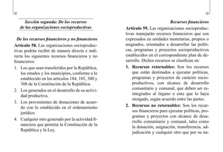 82 83
Recursos financieros
Artículo 59. Las organizaciones socioproduc-
tivas manejarán recursos financieros que son
expresados en unidades monetarias, propios o
asignados, orientados a desarrollar las políti-
cas, programas y proyectos socioproductivos
establecidos en el correspondiente plan de de-
sarrollo. Dichos recursos se clasifican en:
1.	 Recursos retornables: Son los recursos
que están destinados a ejecutar políticas,
programas y proyectos de carácter socio-
productivos, con alcance de desarrollo
comunitario y comunal, que deben ser re-
integrados al órgano o ente que lo haya
otorgado, según acuerdo entre las partes.
2.	 Recursos no retornables: Son los recur-
sos financieros para ejecutar políticas, pro-
gramas y proyectos con alcance de desa-
rrollo comunitario y comunal, tales como
la donación, asignación, transferencia, ad-
judicación y cualquier otro que por su na-
Sección segunda: De los recursos
de las organizaciones socioproductivas
De los recursos financieros y no financieros
Artículo 58. Las organizaciones socioproduc-
tivas podrán recibir de manera directa e indi-
recta los siguientes recursos financieros y no
financieros:
1.	 Los que sean transferidos por la República,
los estados y los municipios, conforme a lo
establecido en los artículos 184, 185, 300 y
308 de la Constitución de la República.
2.	 Los generados en el desarrollo de su activi-
dad productiva.
3.	 Los provenientes de donaciones de acuer-
do con lo establecido en el ordenamiento
jurídico.
4.	 Cualquier otro generado por la actividad fi-
nanciera que permita la Constitución de la
República y la Ley.
 