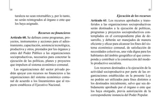 84 85
Ejecución de los recursos
Artículo 61. Los recursos aprobados y trans-
feridos a las organizaciones socioproductivas
serán destinados a la ejecución de políticas,
programas y proyectos socioproductivos con-
templados en el correspondiente plan de de-
sarrollo, y deberán ser manejados de manera
eficiente y eficaz para alcanzar los fines del sis-
tema económico comunal, de satisfacción de
necesidades colectivas, una vida digna para los
habitantes del ámbito geográfico al que corres-
ponda y contribuir a la construcción del mode-
lo productivo socialista.
Los recursos destinados a la ejecución de la
actividad socioproductiva por parte de las or-
ganizaciones establecidas en la presente Ley
no podrán ser utilizados para fines distintos a
los destinados inicialmente, salvo que sea de-
bidamente aprobado por el órgano o ente que
los haya otorgado, previa autorización de la
correspondiente instancia del Poder Popular.
turaleza no sean retornables y, por lo tanto,
no serán reintegrados al órgano o ente que
los haya asignado.
Recursos no financieros
Artículo 60. Se definen como programas, pro-
yectos, instrumentos y acciones para el adies-
tramiento, capacitación, asistencia tecnológica,
productiva y otros, prestados por los órganos y
entes del Poder Público a las organizaciones
socioproductivas, necesarios para concretar la
ejecución de las políticas, planes y proyectos
que impulsen al sistema económico comunal.
Las organizaciones del sector privado po-
drán apoyar con recursos no financieros a las
organizaciones del sistema económico comu-
nal de acuerdo a los lineamientos que al res-
pecto establezca el Ejecutivo Nacional.
 