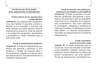 86 87
Fondo de atención a los productores,
productoras, prosumidores y prosumidoras
Artículo 64. El fondo de atención a los pro-
ductores, productoras, prosumidores y prosu-
midoras está destinado a cubrir las necesidades
imprevistas de los integrantes de la organiza-
ción socioproductiva, tales como situaciones
de contingencia, emergencia o problemas de
salud, que no puedan ser cubiertas por los afec-
tados debido a su situación socioeconómica.
Este fondo será administrado por la Unidad de
Administración.
Fondo comunitario
para la reinversión social
Artículo 65. El fondo comunitario para la
reinversión social está destinado al desarrollo
social comunitario, comunal y nacional, cons-
tituido por recursos financieros excedentes del
proceso socioproductivo que serán transferi-
dos por las organizaciones socioproductivas a
Sección tercera: De los fondos
de las organizaciones socioproductivas
Fondos internos de las organizaciones
socioproductivas
Artículo 62. Las organizaciones socioproduc-
tivas, para facilitar el desarrollo armónico y
eficiente de sus actividades y funciones, de-
berán constituir tres fondos internos: fondo de
mantenimiento productivo; fondo de atención
a los productores, productoras, prosumidores
y prosumidoras, y fondo comunitario para la
reinversión social.
Fondo de mantenimiento productivo
Artículo 63. El fondo de mantenimiento pro-
ductivo esta destinado a garantizar el ciclo
productivo y brindar una respuesta eficaz a
las contingencias surgidas en el ejercicio de la
actividad productiva. Será administrado por la
Unidad de Administración.
 