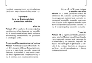 90 91
Acceso a la red de comercio justo
y suministro socialista
Artículo 71. El Poder Ejecutivo Nacional, por
intermedio del Ministerio del Poder Popular
con competencia en materia de comercio, im-
plementará las medidas necesarias para garan-
tizar el acceso de las organizaciones sociopro-
ductivas del sistema de economía comunal a la
red de comercio justo y suministro socialista.
Promoción
Artículo 72. El órgano coordinador, en articu-
lación con los Ministerios del Poder Popular
con competencia en materia de comunicación
e información y de comercio, dispondrá los
medios necesarios para la promoción y difu-
sión de las ventajas, beneficios y virtudes de
los bienes y servicios originados en el sistema
económico comunal.
constituir organizaciones socioproductivas,
conforme a las previsiones de la presente Ley.
Capítulo VII
De la red de comercio justo
y suministro socialista
Creación
Artículo 69. Se crea la red de comercio justo y
suministro socialista, integrada por las unida-
des de suministro socialista y demás medios de
distribución y abastecimiento con que cuenta
el Estado para tal fin.
Promoción del intercambio comercial nacional
Artículo 70. El Poder Ejecutivo Nacional, a tra-
vés del Ministerio del Poder Popular con com-
petencia en materia de comercio, promoverá,
fomentará y estimulará el intercambio comer-
cial de las organizaciones socioproductivas y la
red de comercio justo y suministro socialista.
 