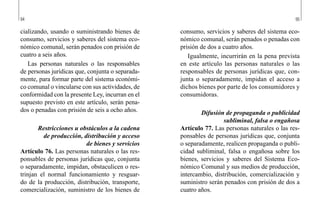 94 95
consumo, servicios y saberes del sistema eco-
nómico comunal, serán penados o penadas con
prisión de dos a cuatro años.
Igualmente, incurrirán en la pena prevista
en este artículo las personas naturales o las
responsables de personas jurídicas que, con-
junta o separadamente, impidan el acceso a
dichos bienes por parte de los consumidores y
consumidoras.
Difusión de propaganda o publicidad
subliminal, falsa o engañosa
Artículo 77. Las personas naturales o las res-
ponsables de personas jurídicas que, conjunta
o separadamente, realicen propaganda o publi-
cidad subliminal, falsa o engañosa sobre los
bienes, servicios y saberes del Sistema Eco-
nómico Comunal y sus medios de producción,
intercambio, distribución, comercialización y
suministro serán penados con prisión de dos a
cuatro años.
cializando, usando o suministrando bienes de
consumo, servicios y saberes del sistema eco-
nómico comunal, serán penados con prisión de
cuatro a seis años.
Las personas naturales o las responsables
de personas jurídicas que, conjunta o separada-
mente, para formar parte del sistema económi-
co comunal o vincularse con sus actividades, de
conformidad con la presente Ley, incurran en el
supuesto previsto en este artículo, serán pena-
dos o penadas con prisión de seis a ocho años.
Restricciones u obstáculos a la cadena
de producción, distribución y acceso
de bienes y servicios
Artículo 76. Las personas naturales o las res-
ponsables de personas jurídicas que, conjunta
o separadamente, impidan, obstaculicen o res-
trinjan el normal funcionamiento y resguar-
do de la producción, distribución, transporte,
comercialización, suministro de los bienes de
 
