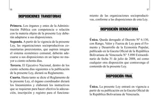 96 97
miento de las organizaciones socioproducti-
vas, conforme a las disposiciones de esta Ley.
DISPOSICIÓN DEROGATORIA
Única. Queda derogado el Decreto Nº 6.130,
con Rango, Valor y Fuerza de Ley para el Fo-
mento y Desarrollo de la Economía Popular,
publicado en la Gaceta Oficial de la República
Bolivariana de Venezuela N° 5.890 Extraordi-
nario de fecha 31 de julio de 2008, así como
cualquier otra disposición que contravenga el
contenido de la presente Ley.
DISPOSICIÓN FINAL
Única. La presente Ley entrará en vigencia a
partir de su publicación en la Gaceta Oficial de
la República Bolivariana de Venezuela.
DISPOSICIONES TRANSITORIAS
Primera. Los órganos y entes de la Adminis-
tración Pública con competencia o relación
con la materia objeto de la presente Ley debe-
rán adaptarse a sus disposiciones.
Segunda. A partir de la vigencia de la presente
Ley, las organizaciones socioproductivas co-
munitarias preexistentes, que aspiren integrar
el sistema económico comunal, deberán ade-
cuarse a sus disposiciones en un lapso no ma-
yor a ciento ochenta días.
Tercera. El Ejecutivo Nacional, dentro de los
ciento ochenta días siguientes a la publicación
de la presente Ley, dictará su Reglamento.
Cuarta. Hasta tanto se dicte el Reglamento de
la presente Ley, el órgano coordinador dictará
los lineamientos y elaborará los instructivos
que se requieran para hacer efectiva la adecua-
ción, inscripción y registro para el funciona-
 