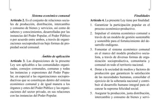 8 9
Finalidades
Artículo 4. La presente Ley tiene por finalidad:
1.	 Garantizar la participación popular en el
proceso económico-productivo.
2.	 Impulsar el sistema económico comunal a
través de un modelo de gestión sustentable
y sostenible para el fortalecimiento del de-
sarrollo endógeno.
3.	 Fomentar el sistema económico comunal
en el marco del modelo productivo socia-
lista, a través de diversas formas de orga-
nización socioproductiva, comunitaria y
comunal en todo el territorio nacional.
4.	 Dotar a la sociedad de medios y factores de
producción que garanticen la satisfacción
de las necesidades humanas, consolidar el
ejercicio de la soberanía nacional y contri-
buir al desarrollo humano integral para al-
canzar la suprema felicidad social.
5.	 Asegurar la producción, justa distribución,
intercambio y consumo de bienes y servi-
Sistema económico comunal
Artículo 2. Es el conjunto de relaciones socia-
les de producción, distribución, intercambio
y consumo de bienes y servicios, así como de
saberes y conocimientos, desarrolladas por las
instancias del Poder Popular, el Poder Público
o por acuerdo entre ambos, a través de organi-
zaciones socioproductivas bajo formas de pro-
piedad social comunal.
Ámbito de aplicación
Artículo 3. Las disposiciones de la presente
Ley son aplicables a las comunidades organi-
zadas, consejos comunales, comunas y todas
las instancias y expresiones del Poder Popu-
lar, en especial a las organizaciones sociopro-
ductivas que se constituyan dentro del sistema
económico comunal y de igual manera a los
órganos y entes del Poder Público y las organi-
zaciones del sector privado, en sus relaciones
con las instancias del Poder Popular.
 