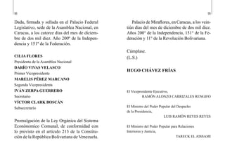 98 99
Palacio de Miraflores, en Caracas, a los vein-
tiún días del mes de diciembre de dos mil diez.
Años 200° de la Independencia, 151° de la Fe-
deración y 11° de la Revolución Bolivariana.
Cúmplase.
(L.S.)
HUGO CHÁVEZ FRÍAS
El Vicepresidente Ejecutivo,
RAMÓN ALONZO CARRIZALES RENGIFO
El Ministro del Poder Popular del Despacho
de la Presidencia,
LUIS RAMÓN REYES REYES
El Ministro del Poder Popular para Relaciones
Interiores y Justicia,
TARECK EL AISSAMI
Dada, firmada y sellada en el Palacio Federal
Legislativo, sede de la Asamblea Nacional, en
Caracas, a los catorce días del mes de diciem-
bre de dos mil diez. Año 200º de la Indepen-
dencia y 151º de la Federación.
CILIA FLORES
Presidenta de la Asamblea Nacional
DARÍO VIVAS VELASCO
Primer Vicepresidente
MARELIS PÉREZ MARCANO
Segunda Vicepresidenta
IVÁN ZERPA GUERRERO
Secretario
VÍCTOR CLARK BOSCÁN
Subsecretario
Promulgación de la Ley Orgánica del Sistema
Econónomico Comunal, de conformidad con
lo previsto en el artículo 213 de la Constitu-
ción de la República Bolivariana de Venezuela.
 