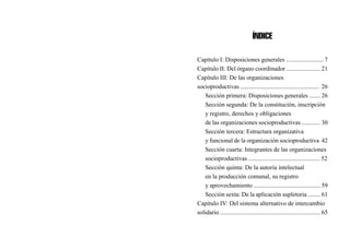 ÍNDICE
Capítulo I: Disposiciones generales ........................ 7
Capítulo II: Del órgano coordinador ...................... 21
Capítulo III: De las organizaciones
socioproductivas ................................................... 26
Sección primera: Disposiciones generales ....... 26
Sección segunda: De la constitución, inscripción
y registro, derechos y obligaciones
de las organizaciones socioproductivas ............ 30
Sección tercera: Estructura organizativa
y funcional de la organización socioproductiva 42
Sección cuarta: Integrantes de las organizaciones
socioproductivas .............................................. 52
Sección quinta: De la autoría intelectual
en la producción comunal, su registro
y aprovechamiento ........................................... 59
Sección sexta: De la aplicación supletoria ........ 61
Capítulo IV: Del sistema alternativo de intercambio
solidario ................................................................. 65
 