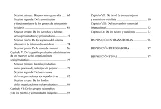 Capítulo VII: De la red de comercio justo
y suministro socialista ........................................... 90
Capítulo VIII: Del intercambio comercial
internacional .......................................................... 92
Capítulo IX: De los delitos y sanciones ................ 93
DSIPOSICIONES TRANSITORIAS ................... 96
DISPOSICIÓN DEROGATORIA ......................... 97
DISPOSICIÓN FINAL ......................................... 97
Sección primera: Disposiciones generales ....... 65
Sección segunda: De la constitución
y funcionamiento de los grupos de intercambio
solidario ........................................................... 68
Sección tercera: De los derechos y deberes
de los prosumidores y prosumidoras ................ 72
Sección cuarta: De los espacios del sistema
alternativo de intercambio solidario ................. 74
Sección quinta: De la moneda comunal .......... 76
Capítulo V: De la gestión productiva administración
de los recursos de las organizaciones
socioproductivas ................................................... 79
Sección primera: Gestión productiva
como proceso de participación popular ............ 79
Sección segunda: De los recursos
de las organizaciones socioproductivas ........... 82
Sección tercera: De los fondos
de las organizaciones socioproductivas ............ 86
Capítulo VI: De los grupos vulnerables
y de los pueblos y comunidades indígenas ............ 89
 