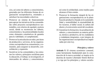 10 11
así como la solidaridad, como medios para
alcanzar el bien común.
9.	 Promover la formación integral de las or-
ganizaciones socioproductivas en la plani-
ficación productiva basada en la sustentabi-
lidad y sostenibilidad, la retornabilidad de
los recursos, el deber social, la cultura del
ahorro y la reinversión social del excedente.
10.	Garantizar la formación y la acreditación de
saberes y conocimientos en materia políti-
ca, técnica y productiva, de los ciudadanos
y ciudadanas integrantes, o por integrar, de
las organizaciones socioproductivas impul-
sadas por esta Ley.
Principios y valores
Artículo 5. El sistema económico comunal,
como herramienta fundamental para la cons-
trucción de la nueva sociedad, se inspira en la
doctrina de nuestro Libertador Simón Bolívar
y se rige por los principios y valores socialis-
cios, así como de saberes y conocimientos,
generados por las diferentes formas de or-
ganización socioproductiva, orientados a
satisfacer las necesidades colectivas.
6.	 Promover un sistema de financiamiento
para apoyar las iniciativas de las comunida-
des sobre proyectos socioproductivos sus-
tentables, con criterios de equidad y justicia
social, donde se reconozcan los saberes,
conocimientos y las potencialidades locales
como elementos constitutivos de garantía
para la viabilidad y el cumplimiento.
7.	 Promover la articulación en redes, por áreas
de producción y servicios, de las organiza-
ciones socioproductivas comunitarias y co-
munales, para asegurar su desarrollo, con-
solidación y expansión.
8.	 Incentivar en las comunidades y las comu-
nas los valores y principios socialistas para
la educación, el trabajo, la investigación, el
intercambio de saberes y conocimientos,
 