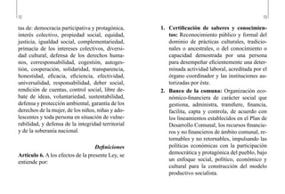12 13
1.	 Certificación de saberes y conocimien-
tos: Reconocimiento público y formal del
dominio de prácticas culturales, tradicio-
nales o ancestrales, o del conocimiento o
capacidad demostrada por una persona
para desempeñar eficientemente una deter-
minada actividad laboral, acreditada por el
órgano coordinador y las instituciones au-
torizadas por éste.
2.	 Banco de la comuna: Organización eco-
nómico-financiera de carácter social que
gestiona, administra, transfiere, financia,
facilita, capta y controla, de acuerdo con
los lineamientos establecidos en el Plan de
Desarrollo Comunal, los recursos financie-
ros y no financieros de ámbito comunal, re-
tornables y no retornables, impulsando las
políticas económicas con la participación
democrática y protagónica del pueblo, bajo
un enfoque social, político, económico y
cultural para la construcción del modelo
productivo socialista.
tas de: democracia participativa y protagónica,
interés colectivo, propiedad social, equidad,
justicia, igualdad social, complementariedad,
primacía de los intereses colectivos, diversi-
dad cultural, defensa de los derechos huma-
nos, corresponsabilidad, cogestión, autoges-
tión, cooperación, solidaridad, transparencia,
honestidad, eficacia, eficiencia, efectividad,
universalidad, responsabilidad, deber social,
rendición de cuentas, control social, libre de-
bate de ideas, voluntariedad, sustentabilidad,
defensa y protección ambiental, garantía de los
derechos de la mujer, de los niños, niñas y ado-
lescentes y toda persona en situación de vulne-
rabilidad, y defensa de la integridad territorial
y de la soberanía nacional.
Definiciones
Artículo 6. A los efectos de la presente Ley, se
entiende por:
 