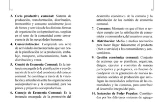 14 15
desarrollo económico de la comuna y la
articulación de los comités de economía
comunal.
7.	 Consumo: Momento en que el bien o ser-
vicio cumple con la satisfacción de consu-
midor o consumidora, del usuario o usuaria.
8.	 Distribución: Medio o medios necesarios
para hacer llegar físicamente el producto
(bien o servicio) a los consumidores y con-
sumidoras.
9.	 Gestión económica comunal: Conjunto
de acciones que se planifican, organizan,
dirigen, ejecutan y controlan de manera
participativa y protagónica, en función de
coadyuvar en la generación de nuevas re-
laciones sociales de producción que satis-
fagan las necesidades colectivas de las co-
munidades y las comunas, para contribuir
al desarrollo integral del país.
10.	Instancias de Poder Popular: Constitui-
das por los diferentes sistemas de agrega-
3.	 Ciclo productivo comunal: Sistema de
producción, transformación, distribución,
intercambio y consumo socialmente justo
de bienes y servicios de las distintas formas
de organización socioproductivas, surgidas
en el seno de la comunidad como conse-
cuencia de las necesidades humanas.
4.	 Comercialización: Comprende una serie
de actividades interconectadas que van des-
de la planificación de la producción, emba-
laje, transporte, almacenamiento, hasta la
distribución y venta.
5.	 Comité de Economía Comunal: Es la ins-
tancia encargada de la planificación y coordi-
nación de la actividad económica del consejo
comunal. Se constituye a través de la vincu-
lación y articulación entre las organizaciones
socioproductivas y la comunidad, para los
planes y proyectos socioproductivos.
6.	 Consejo de Economía Comunal: Es la
instancia encargada de la promoción del
 