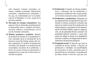 16 17
13.	Producción: Conjunto de fuerzas produc-
tivas y relaciones que los productores y
productoras establecen entre sí para produ-
cir los bienes necesarios para su desarrollo.
14.	Productores y productoras: Integrantes de
las organizaciones socioproductivas que con-
forman el sistema económico comunal, que
ejercen el control social de la producción, de
manera directa o en conjunto con la represen-
tación del Poder Público según la organiza-
ción, sea de propiedad directa comunal o de
propiedad indirecta comunal; y cuyas rela-
ciones de trabajo se basan en la igualdad de
derechos y deberes, sin ningún tipo de discri-
minación ni de posición jerárquica.
15.	Propiedad social: El derecho que tiene la
sociedad de poseer medios y factores de
producción o entidades con posibilidades
de convertirse en tales, esenciales para el
desarrollo de un vida plena o la producción
de obras, bienes o servicios, que por con-
ción comunal: consejos comunales, co-
munas, ciudades comunales, federaciones
comunales, confederaciones comunales y
los que, de conformidad con la Constitu-
ción de la República y la ley, surjan de la
iniciativa popular.
11.	Mercados de trueque comunitario: Son
espacios físicos destinados periódicamente
al intercambio justo y solidario de bienes,
servicios, saberes y conocimientos, con el
uso de monedas comunales.
12.	Modelo productivo socialista: Modelo
de producción basado en la propiedad so-
cial, orientado hacia la eliminación de la
división social del trabajo propio del mo-
delo capitalista. El modelo de producción
socialista está dirigido a la satisfacción de
necesidades crecientes de la población, a
través de nuevas formas de generación y
apropiación así como de la reinversión so-
cial del excedente.
 