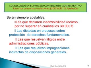 Serán siempre apelables:
Las que declaren inadmisibilidad recurso
por no superar en cuantía los 30.000 €
 Las dictadas en procesos sobre
protección de derechos fundamentales.
 Las que resuelvan litigios entre
administraciones públicas.
 Las que resuelvan impugnaciones
indirectas de disposiciones generales.
Alfredo Eiroa- Abril de 2013. 10
 