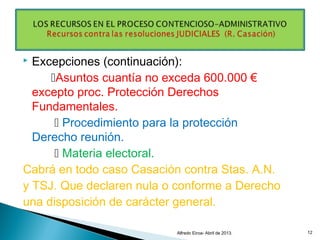  Excepciones (continuación):
Asuntos cuantía no exceda 600.000 €
excepto proc. Protección Derechos
Fundamentales.
 Procedimiento para la protección
Derecho reunión.
 Materia electoral.
Cabrá en todo caso Casación contra Stas. A.N.
y TSJ. Que declaren nula o conforme a Derecho
una disposición de carácter general.
Alfredo Eiroa- Abril de 2013. 12
 