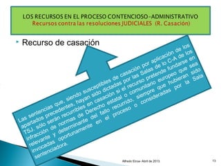  Recurso de casación
Alfredo Eiroa- Abril de 2013. 13
Las sentencias que, siendo susceptibles de casación por aplicación de los
apartados precedentes, hayan sido dictadas por las Salas de lo C-A de los
TSJ. sólo serán recurribles en casación si el recurso pretende fundarse en
infracción de normas de Derecho estatal o comunitario europeo que sea
relevante y determinante del fallo recurrido, siempre que hubieran sido
invocadas
oportunamente
en
el proceso
o
consideradas
por la
Sala
sentenciadora.
 