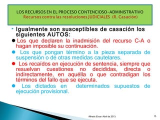  Igualmente son susceptibles de casación los
siguientes AUTOS:
Los que declaren la inadmisión del recurso C-A o
hagan imposible su continuación.
 Los que pongan término a la pieza separada de
suspensión o de otras medidas cautelares.
 Los recaídos en ejecución de sentencia, siempre que
resuelvan cuestiones no decididas, directa o
indirectamente, en aquélla o que contradigan los
términos del fallo que se ejecuta.
 Los dictados en determinados supuestos de
ejecución provisional.
Alfredo Eiroa- Abril de 2013. 15
 