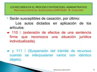  Serán susceptibles de casación, por último:
Los autos dictados en aplicación de los
artículos:
 110  (extensión de efectos de una sentencia
firme que reconozca una situación jurídica
individualizada).
 y 111  (Suspensión del trámite de recursos
cuando se interpusieran varios con idéntico
objeto).
Alfredo Eiroa- Abril de 2013. 16
 