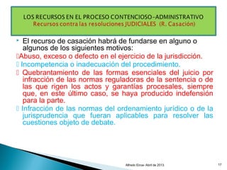  El recurso de casación habrá de fundarse en alguno o
algunos de los siguientes motivos:
Abuso, exceso o defecto en el ejercicio de la jurisdicción.
 Incompetencia o inadecuación del procedimiento.
 Quebrantamiento de las formas esenciales del juicio por
infracción de las normas reguladoras de la sentencia o de
las que rigen los actos y garantías procesales, siempre
que, en este último caso, se haya producido indefensión
para la parte.
 Infracción de las normas del ordenamiento jurídico o de la
jurisprudencia que fueran aplicables para resolver las
cuestiones objeto de debate.
Alfredo Eiroa- Abril de 2013. 17
 