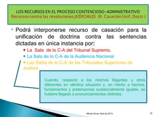  Podrá interponerse recurso de casación para la
unificación de doctrina contra las sentencias
dictadas en única instancia por:
● La Sala de lo C-A del Tribunal Supremo,
● La Sala de lo C-A de la Audiencia Nacional
● Las Salas de lo C-A de los Tribunales Superiores de
Justicia .
Alfredo Eiroa- Abril de 2013. 18
Cuando, respecto a los mismos litigantes u otros
diferentes en idéntica situación y, en mérito a hechos,
fundamentos y pretensiones sustancialmente iguales, se
hubiere llegado a pronunciamientos distintos.
 