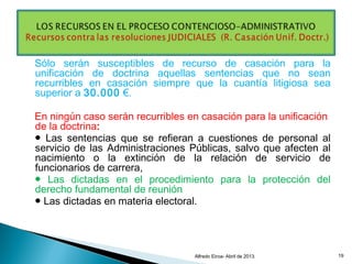 Sólo serán susceptibles de recurso de casación para la
unificación de doctrina aquellas sentencias que no sean
recurribles en casación siempre que la cuantía litigiosa sea
superior a 30.000 €.
En ningún caso serán recurribles en casación para la unificación
de la doctrina:
● Las sentencias que se refieran a cuestiones de personal al
servicio de las Administraciones Públicas, salvo que afecten al
nacimiento o la extinción de la relación de servicio de
funcionarios de carrera,
● Las dictadas en el procedimiento para la protección del
derecho fundamental de reunión
● Las dictadas en materia electoral.
Alfredo Eiroa- Abril de 2013. 19
 