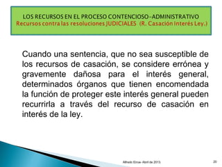 Cuando una sentencia, que no sea susceptible de
los recursos de casación, se considere errónea y
gravemente dañosa para el interés general,
determinados órganos que tienen encomendada
la función de proteger este interés general pueden
recurrirla a través del recurso de casación en
interés de la ley.
Alfredo Eiroa- Abril de 2013. 20
 