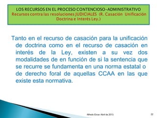 Tanto en el recurso de casación para la unificación
de doctrina como en el recurso de casación en
interés de la Ley, existen a su vez dos
modalidades de en función de si la sentencia que
se recurre se fundamenta en una norma estatal o
de derecho foral de aquellas CCAA en las que
existe esta normativa.
Alfredo Eiroa- Abril de 2013. 22
 