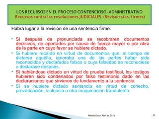 Habrá lugar a la revisión de una sentencia firme:
 Si después de pronunciada se recobraren documentos
decisivos, no aportados por causa de fuerza mayor o por obra
de la parte en cuyo favor se hubiere dictado.
 Si hubiere recaído en virtud de documentos que, al tiempo de
dictarse aquélla, ignoraba una de las partes haber sido
reconocidos y declarados falsos o cuya falsedad se reconociese
o declarase después.
 Si habiéndose dictado en virtud de prueba testifical, los testigos
hubieren sido condenados por falso testimonio dado en las
declaraciones que sirvieron de fundamento a la sentencia.
 Si se hubiere dictado sentencia en virtud de cohecho,
prevaricación, violencia u otra maquinación fraudulenta.
Alfredo Eiroa- Abril de 2013. 23
 