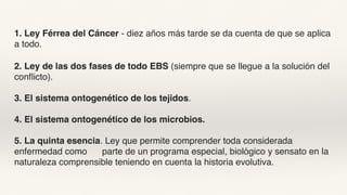 1. Ley Férrea del Cáncer - diez años más tarde se da cuenta de que se aplica
a todo.
2. Ley de las dos fases de todo EBS (siempre que se llegue a la solución del
conflicto).
3. El sistema ontogenético de los tejidos.
4. El sistema ontogenético de los microbios.
5. La quinta esencia. Ley que permite comprender toda considerada
enfermedad como parte de un programa especial, biológico y sensato en la
naturaleza comprensible teniendo en cuenta la historia evolutiva.
 