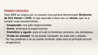 PRIMER CRITERIO
Todo EBS se origina por un suceso muy puntual denominado Síndrome
de Dirk Hamer o DHS, lo que equivale a decir por un shock, que va a
cumplir unas características:
• Inesperado: nos pilla desprevenidos.
• Grave: amenaza la supervivencia.
• Dramático y agudo: para el cual no tenemos recursos, nos sobrepasa.
• Vivido en soledad: no se puede compartir, se está solo y aislado.
No hay palabras o no se puede confesar (este será el principal recurso
terapéutico).
 